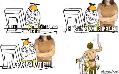 Помнишь мы с табой парнуху смотрели? Я её у матухи спиздел! Матуха? WTF!!!