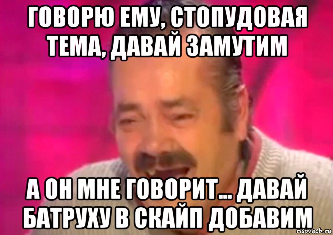 говорю ему, стопудовая тема, давай замутим а он мне говорит... давай батруху в скайп добавим, Мем  Испанец