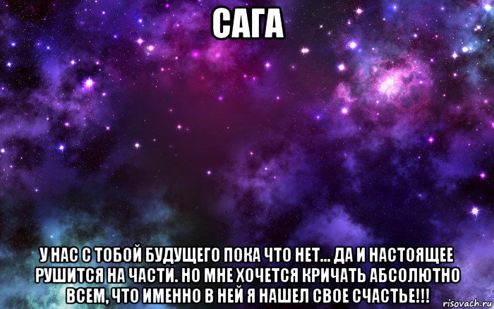 сага у нас с тобой будущего пока что нет... да и настоящее рушится на части. но мне хочется кричать абсолютно всем, что именно в ней я нашел свое счастье!!!