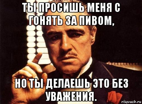 ты просишь меня с гонять за пивом, но ты делаешь это без уважения., Мем крестный отец