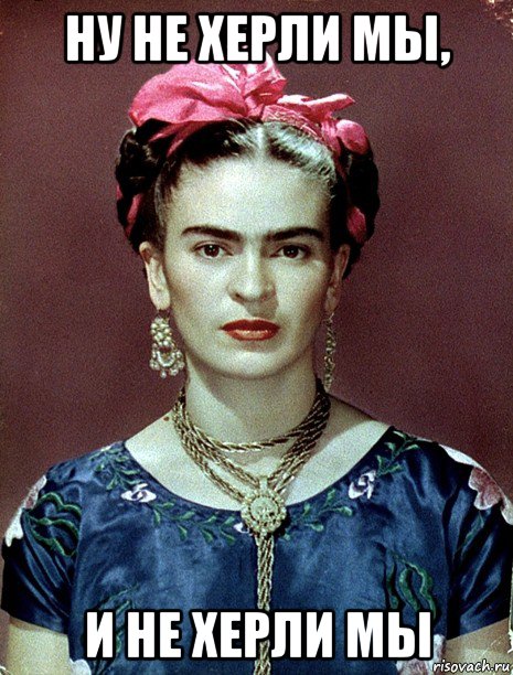 ну не херли мы, и не херли мы, Мем Magdalena Carmen Frieda Kahlo Ca