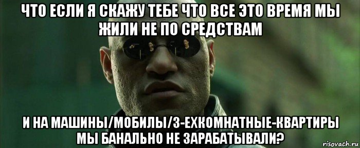 что если я скажу тебе что все это время мы жили не по средствам и на машины/мобилы/3-ехкомнатные-квартиры мы банально не зарабатывали?