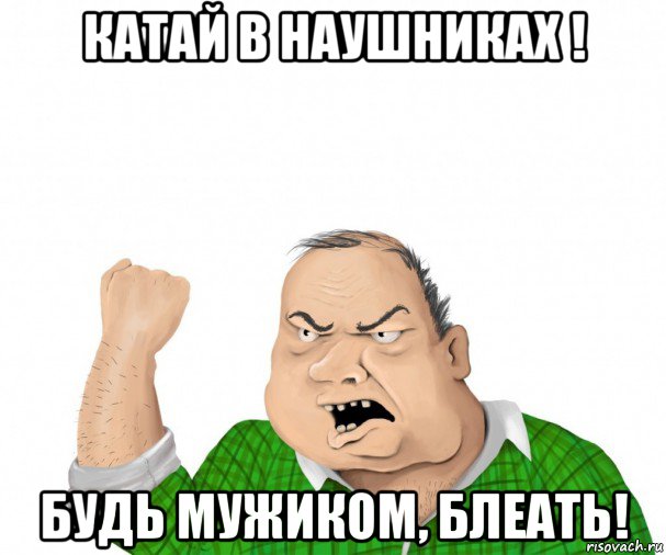 катай в наушниках ! будь мужиком, блеать!