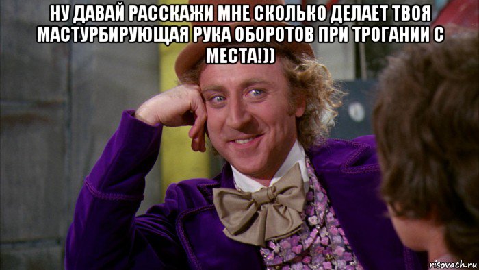 ну давай расскажи мне сколько делает твоя мастурбирующая рука оборотов при трогании с места!)) , Мем Ну давай расскажи (Вилли Вонка)