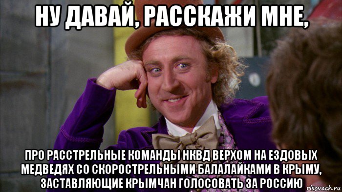 ну давай, расскажи мне, про расстрельные команды нквд верхом на ездовых медведях со скорострельными балалайками в крыму, заставляющие крымчан голосовать за россию, Мем Ну давай расскажи (Вилли Вонка)