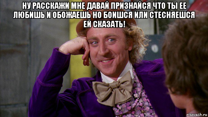 ну расскажи мне давай признайся что ты ее любишь и обожаешь но боишся или стесняешся ей сказать! , Мем Ну давай расскажи (Вилли Вонка)