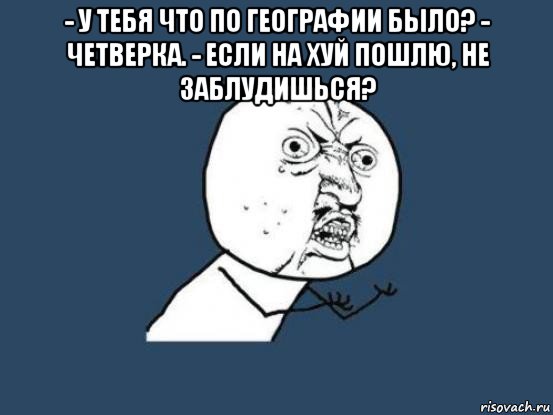 - у тебя что по географии было? - четверка. - если на хуй пошлю, не заблудишься? , Мем Ну почему