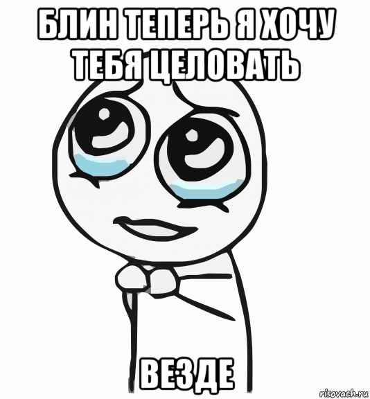 блин теперь я хочу тебя целовать везде, Мем  ну пожалуйста (please)