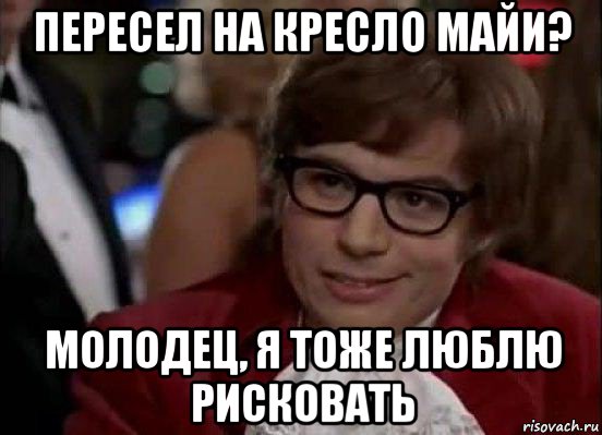 пересел на кресло майи? молодец, я тоже люблю рисковать, Мем Остин Пауэрс (я тоже люблю рисковать)