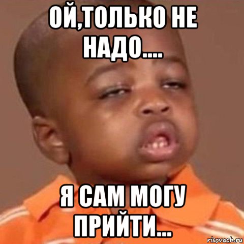 ой,только не надо.... я сам могу прийти...