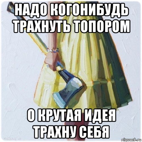 надо когонибудь трахнуть топором о крутая идея трахну себя, Мем  парень говоришь мой нравится