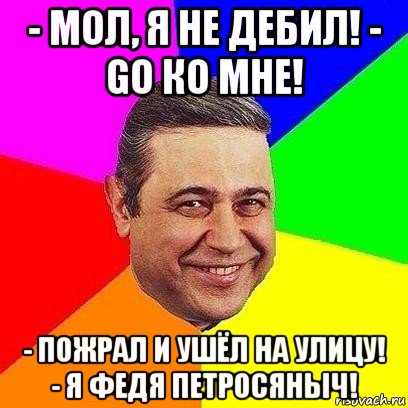 - мол, я не дебил! - go ко мне! - пожрал и ушёл на улицу! - я федя петросяныч!, Мем Петросяныч