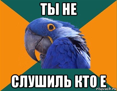 ты не слушиль кто е