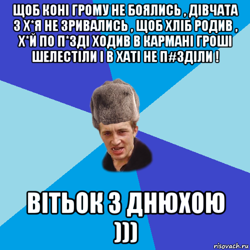 щоб коні грому не боялись , дівчата з х*я не зривались , щоб хліб родив , х*й по п*зді ходив в кармані гроші шелестіли і в хаті не п#зділи ! вітьок з днюхою )))