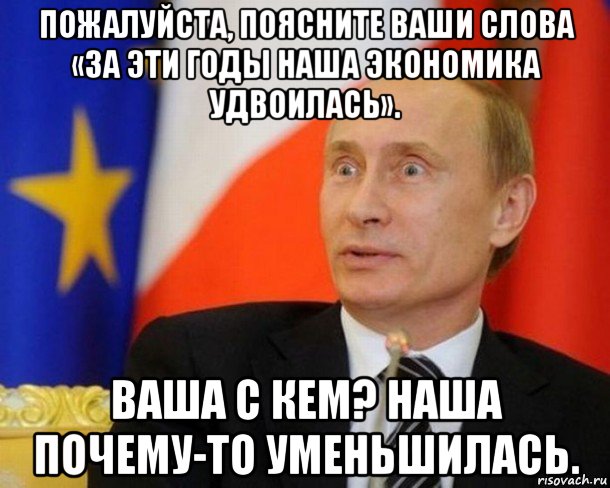 пожалуйста, поясните ваши слова «за эти годы наша экономика удвоилась». ваша с кем? наша почему-то уменьшилась.