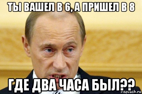 ты вашел в 6, а пришел в 8 где два часа был??, Мем путин