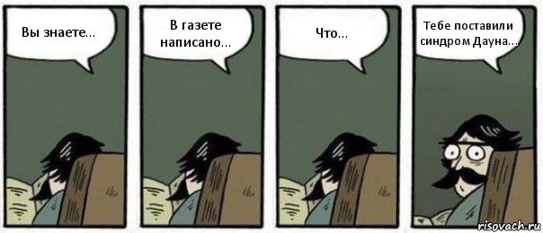 Вы знаете... В газете написано... Что... Тебе поставили синдром Дауна...