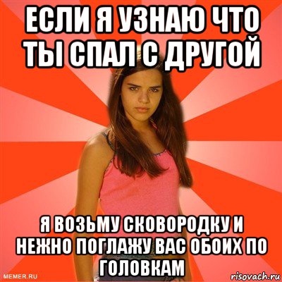 если я узнаю что ты спал с другой я возьму сковородку и нежно поглажу вас обоих по головкам