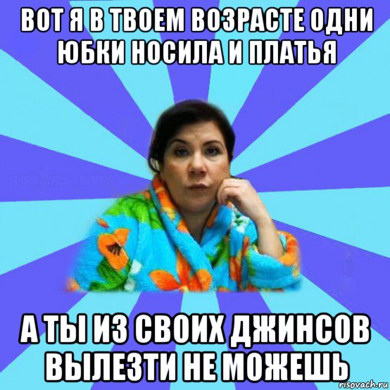 вот я в твоем возрасте одни юбки носила и платья а ты из своих джинсов вылезти не можешь, Мем типичная мама