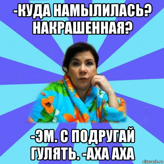 -куда намылилась? накрашенная? -эм. с подругай гулять. -аха аха, Мем типичная мама