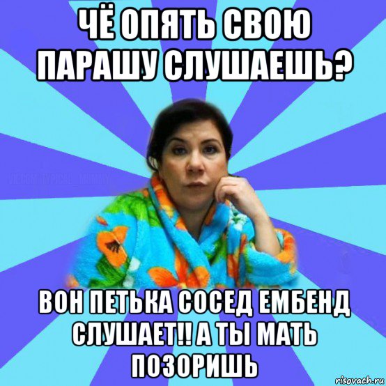 чё опять свою парашу слушаешь? вон петька сосед ембенд слушает!! а ты мать позоришь, Мем типичная мама