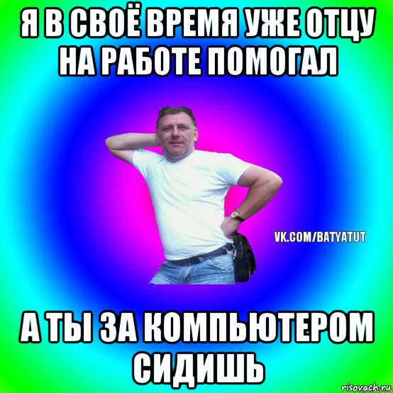 я в своё время уже отцу на работе помогал а ты за компьютером сидишь, Мем  Типичный Батя вк