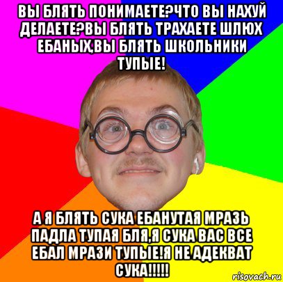 вы блять понимаете?что вы нахуй делаете?вы блять трахаете шлюх ебаных,вы блять школьники тупые! а я блять сука ебанутая мразь падла тупая бля,я сука вас все ебал мрази тупые!я не адекват сука!!!!!, Мем Типичный ботан