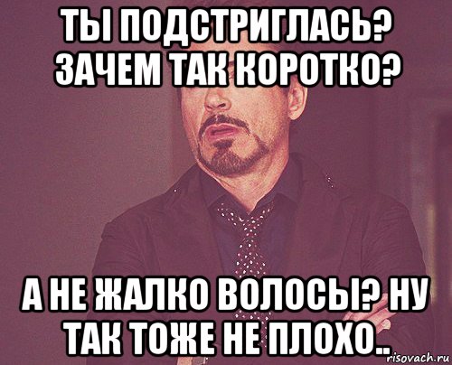 ты подстриглась? зачем так коротко? а не жалко волосы? ну так тоже не плохо.., Мем твое выражение лица