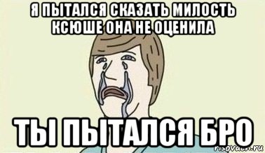 я пытался сказать милость ксюше она не оценила ты пытался бро, Мем  Ты пытался