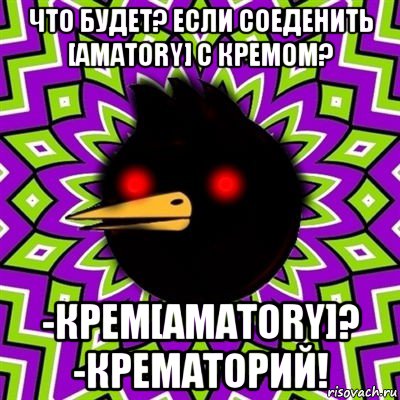 что будет? если соеденить [amatory] с кремом? -крем[amatory]? -крематорий!