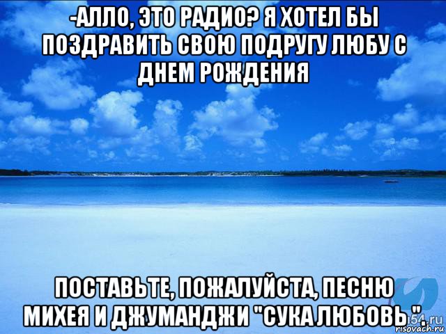 -алло, это радио? я хотел бы поздравить свою подругу любу с днем рождения поставьте, пожалуйста, песню михея и джуманджи "сука любовь "., Мем у каждой Ксюши должен быть свой 