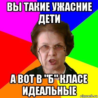 вы такие ужасние дети а вот в "б" класе идеальные, Мем Типичная училка