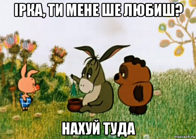 ірка, ти мене ше любиш? нахуй туда