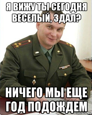 я вижу ты сегодня веселый, здал? ничего мы еще год подождем, Мем Военком (полковник)