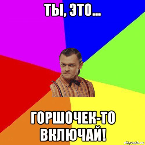 ты, это… горшочек-то включай!