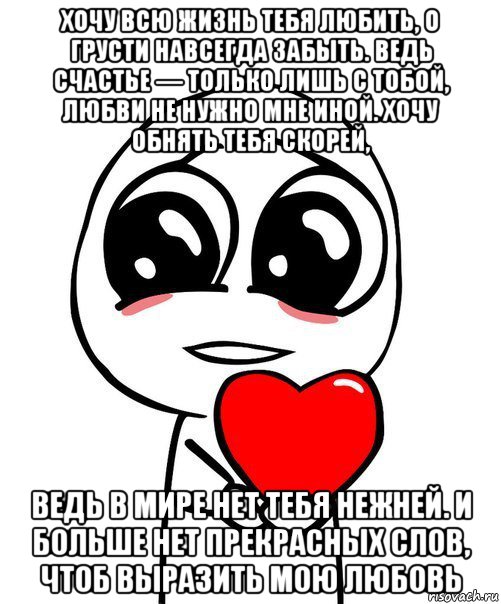 хочу всю жизнь тебя любить, о грусти навсегда забыть. ведь счастье — только лишь с тобой, любви не нужно мне иной. хочу обнять тебя скорей, ведь в мире нет тебя нежней. и больше нет прекрасных слов, чтоб выразить мою любовь, Мем  Я тебя люблю