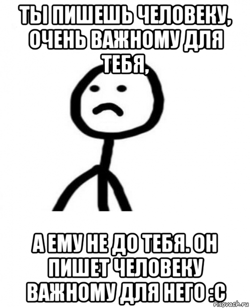 ты пишешь человеку, очень важному для тебя, а ему не до тебя. он пишет человеку важному для него :с