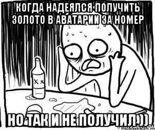 когда надеялся получить золото в аватарии за номер но так и не получил )), Мем Алкоголик-кадр