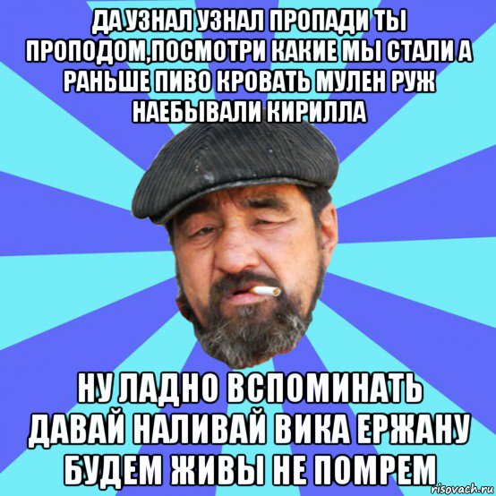 да узнал узнал пропади ты проподом,посмотри какие мы стали а раньше пиво кровать мулен руж наебывали кирилла ну ладно вспоминать давай наливай вика ержану будем живы не помрем, Мем Бомж флософ