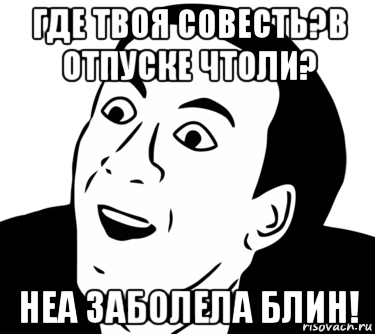 где твоя совесть?в отпуске чтоли? неа заболела блин!