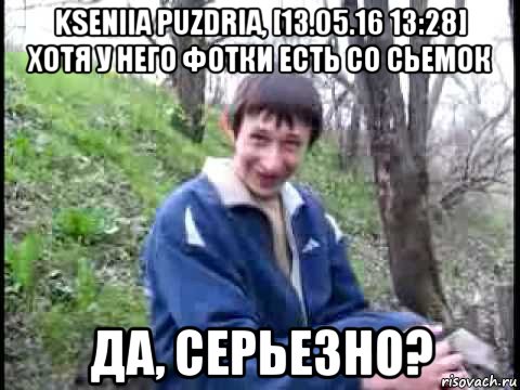 kseniia puzdria, [13.05.16 13:28] хотя у него фотки есть со сьемок да, серьезно?, Мем да серьезно