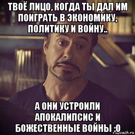 твоё лицо, когда ты дал им поиграть в экономику, политику и войну.. а они устроили апокалипсис и божественные войны :о