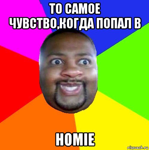 то самое чувство,когда попал в homie