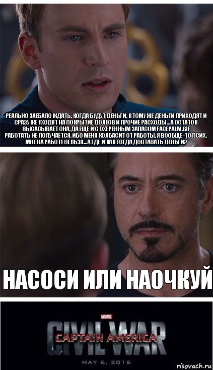 Реально заебало ждать, когда будут деньги, к тому же деньги приходят и сразу же уходят на покрытие долгов и прочие расходы... А остаток высасывает она, да ещё и с охеренным запасом facepalm.gif
Работать не получается, ибо меня колбасит от работы, я вообще-то псих, мне на работу нельзя... А где и как тогда доставать деньги? насоси или наочкуй, Комикс   Гражданская Война