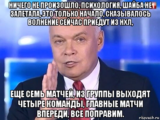 ничего не произошло, психология, шайба не залетала, это только начало, сказывалось волнение сейчас приедут из нхл, еще семь матчей, из группы выходят четыре команды, главные матчи впереди, все поправим., Мем Киселёв 2014