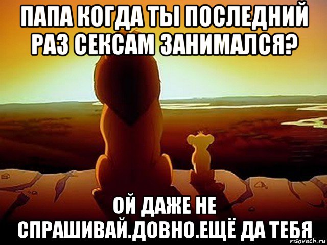 папа когда ты последний раз сексам занимался? ой даже не спрашивай.довно.ещё да тебя