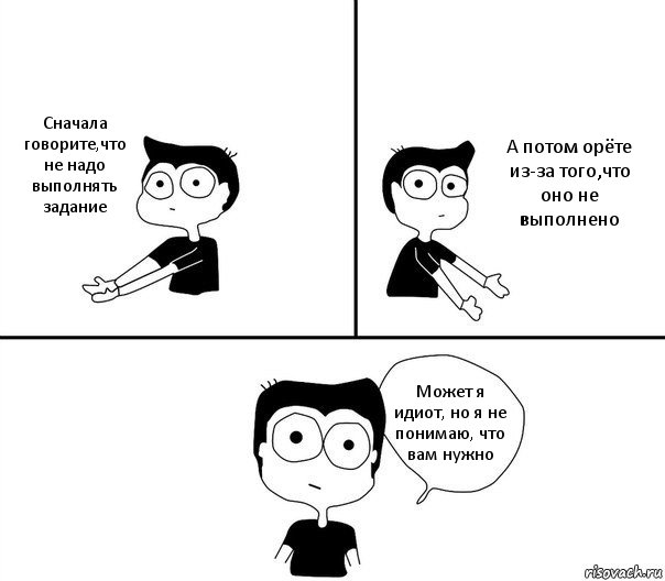 Сначала говорите,что не надо выполнять задание А потом орёте из-за того,что оно не выполнено Может я идиот, но я не понимаю, что вам нужно, Комикс Не надо так (парень)