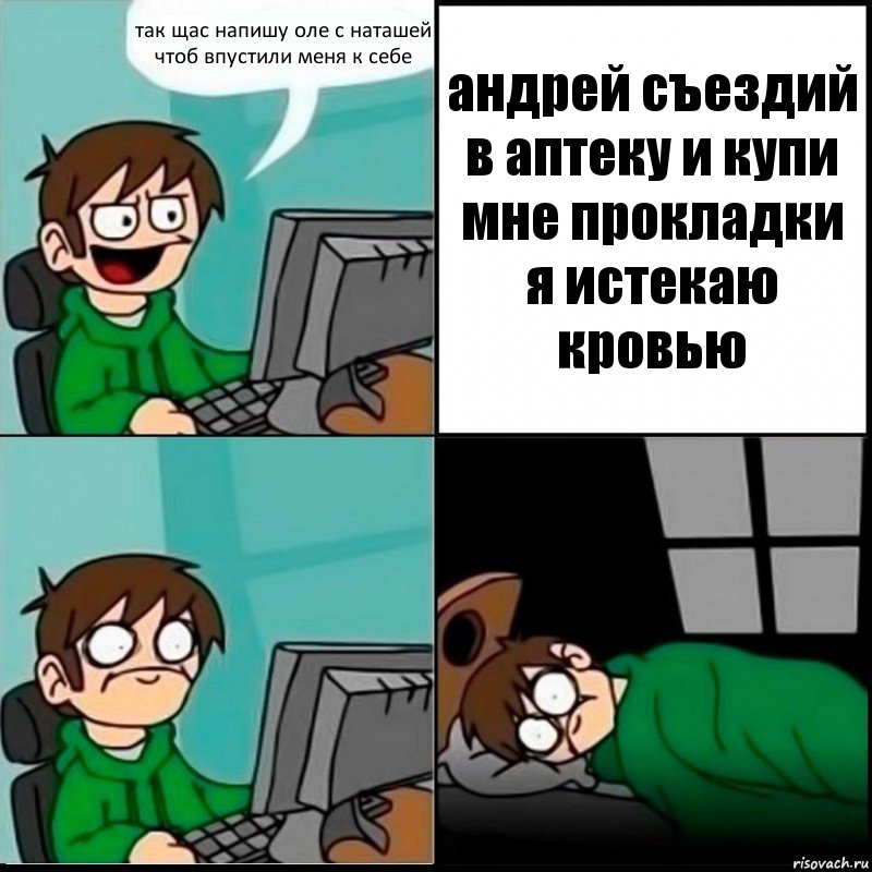 так щас напишу оле с наташей чтоб впустили меня к себе андрей съездий в аптеку и купи мне прокладки я истекаю кровью