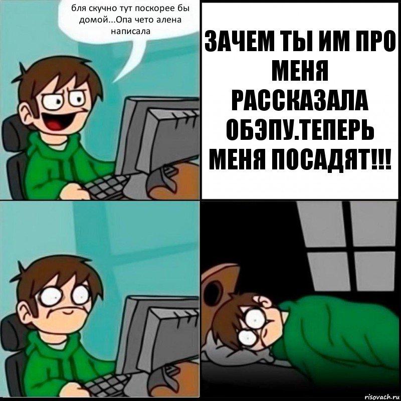 бля скучно тут поскорее бы домой...Опа чето алена написала ЗАЧЕМ ТЫ ИМ ПРО МЕНЯ РАССКАЗАЛА ОБЭПУ.ТЕПЕРЬ МЕНЯ ПОСАДЯТ!!!