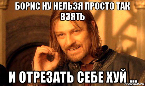 борис ну нельзя просто так взять и отрезать себе хуй ..., Мем Нельзя просто так взять и (Боромир мем)